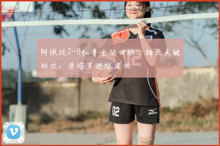 阿根廷2-0秘鲁全场回顾：梅西关键助攻，劳塔罗进球建功