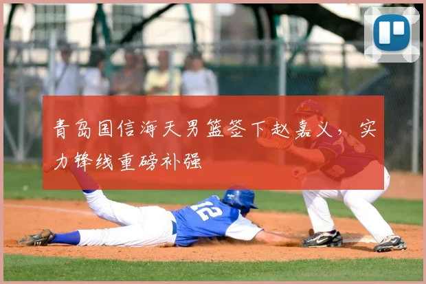 青岛国信海天男篮签下赵嘉义，实力锋线重磅补强