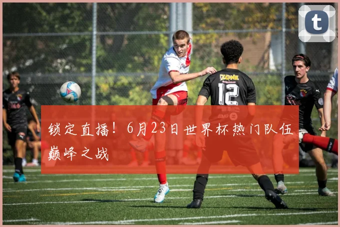 锁定直播!6月23日世界杯热门队伍巅峰之战