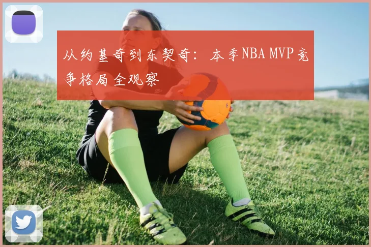 从约基奇到东契奇：本季NBA MVP竞争格局全观察