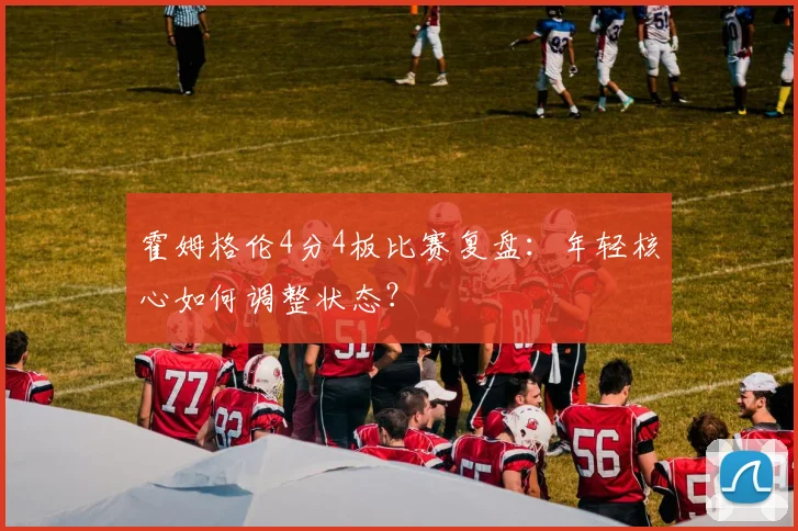 霍姆格伦4分4板比赛复盘：年轻核心如何调整状态？