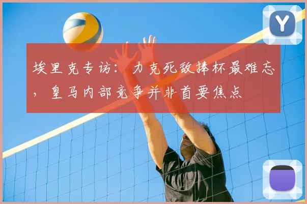 埃里克专访:力克死敌捧杯最难忘,皇马内部竞争并非首要焦点