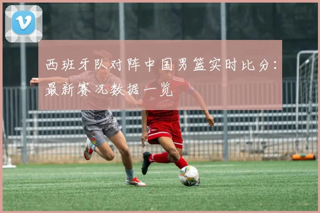 西班牙队对阵中国男篮实时比分：最新赛况数据一览