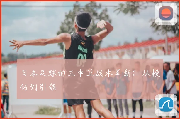 日本足球的三中卫战术革新:从模仿到引领