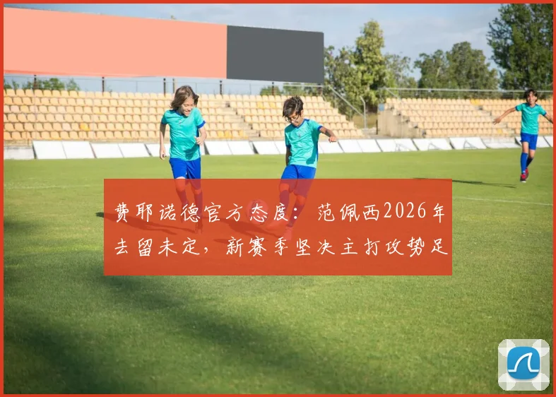 费耶诺德官方态度:范佩西2026年去留未定,新赛季坚决主打攻势足球战术体系