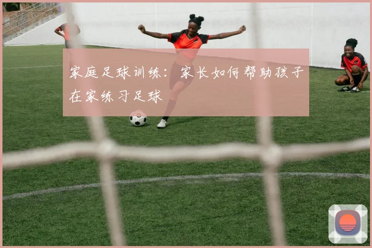 家庭足球训练：家长如何帮助孩子在家练习足球