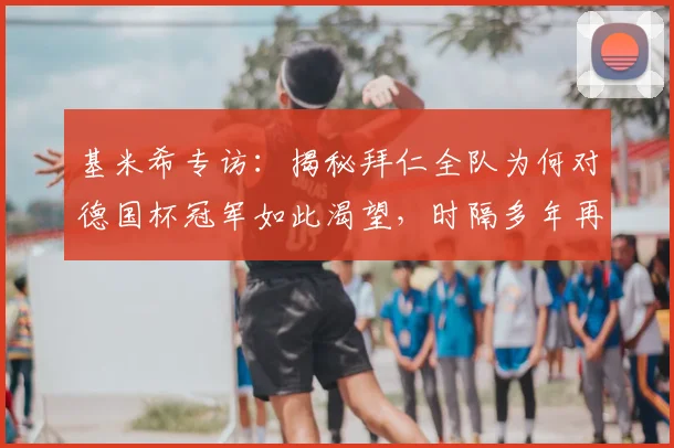 基米希专访：揭秘拜仁全队为何对德国杯冠军如此渴望，时隔多年再冲冠