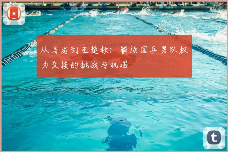 从马龙到王楚钦：解读国乒男队权力交接的挑战与机遇