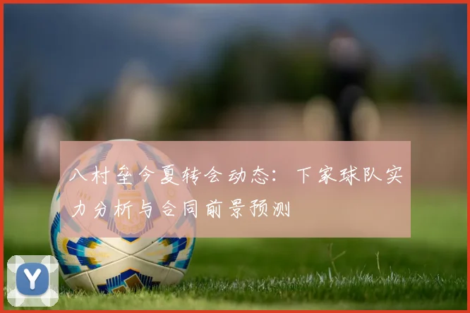 八村垒今夏转会动态：下家球队实力分析与合同前景预测