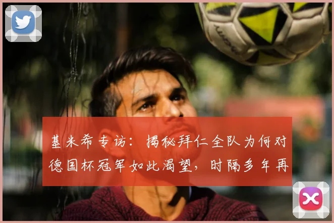 基米希专访：揭秘拜仁全队为何对德国杯冠军如此渴望，时隔多年再冲冠