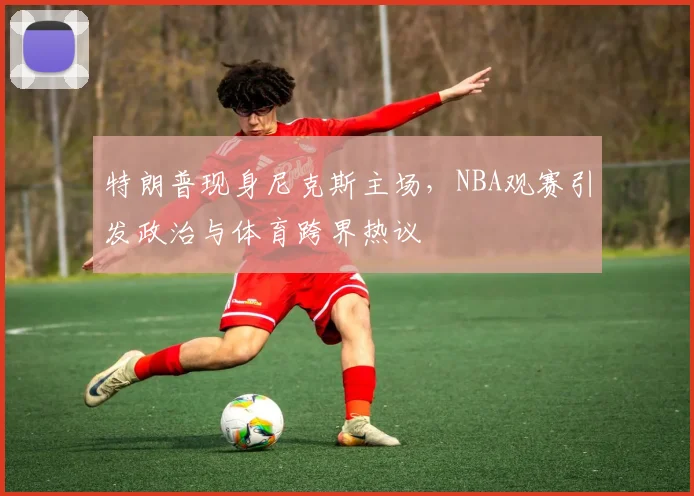 特朗普现身尼克斯主场,NBA观赛引发政治与体育跨界热议