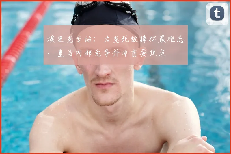 埃里克专访：力克死敌捧杯最难忘，皇马内部竞争并非首要焦点
