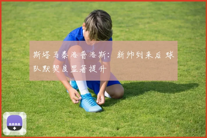 斯塔马泰洛普洛斯：新帅到来后 球队默契度显著提升