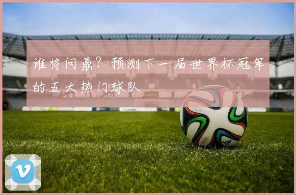 谁将问鼎？预测下一届世界杯冠军的五大热门球队