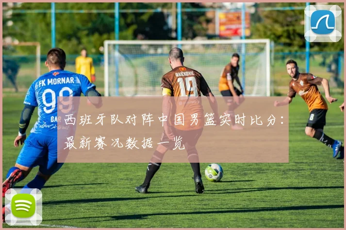西班牙队对阵中国男篮实时比分：最新赛况数据一览