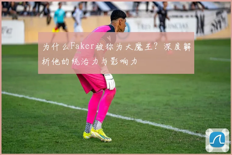 为什么Faker被称为大魔王？深度解析他的统治力与影响力