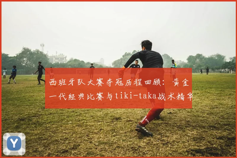 西班牙队大赛夺冠历程回顾:黄金一代经典比赛与tiki-taka战术精华集锦